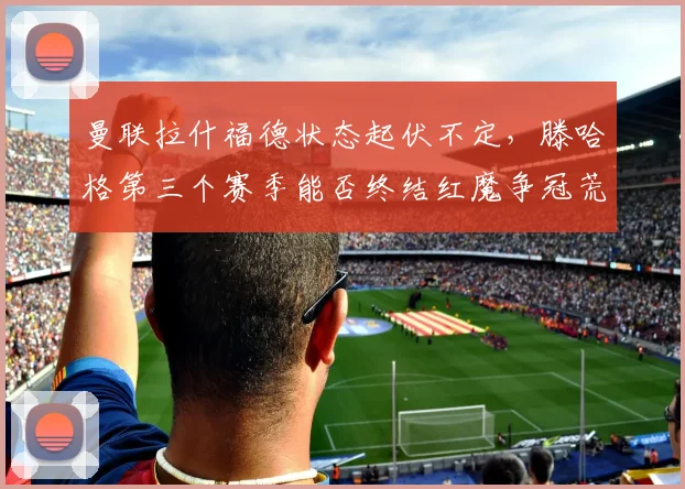 曼联拉什福德状态起伏不定,滕哈格第三个赛季能否终结红魔争冠荒?