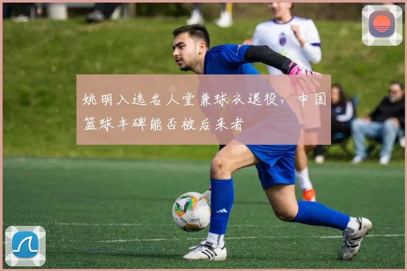 姚明入选名人堂兼球衣退役，中国篮球丰碑能否被后来者