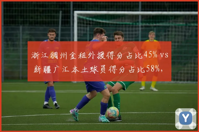 浙江稠州金租外援得分占比45% vs 新疆广汇本土球员得分占比58%,谁更依赖外援?