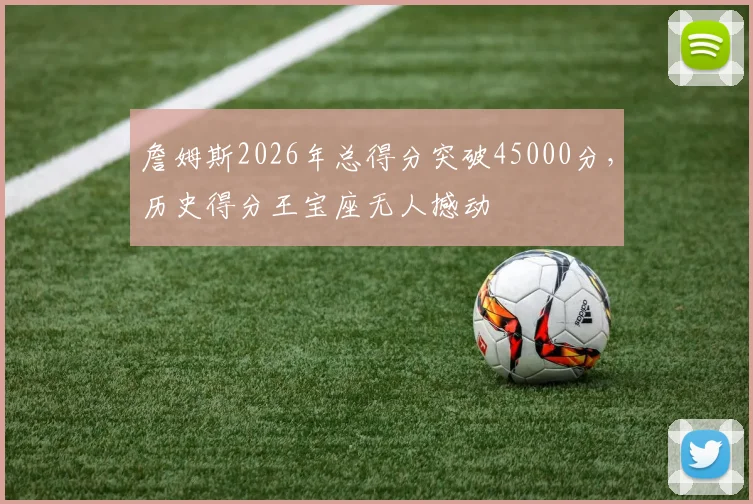 詹姆斯2026年总得分突破45000分,历史得分王宝座无人撼动