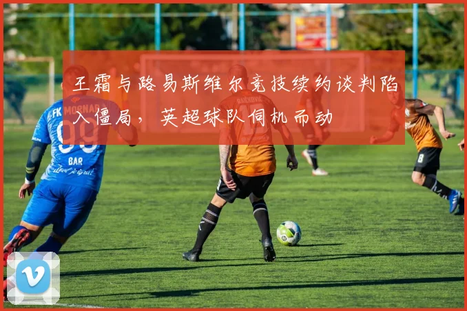王霜与路易斯维尔竞技续约谈判陷入僵局，英超球队伺机而动