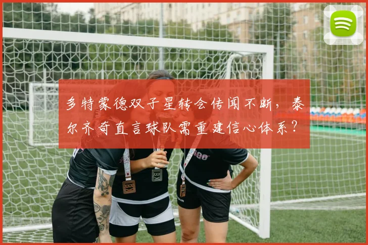 多特蒙德双子星转会传闻不断，泰尔齐奇直言球队需重建信心体系？