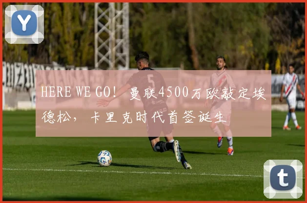 HERE WE GO！曼联4500万欧敲定埃德松，卡里克时代首签诞生