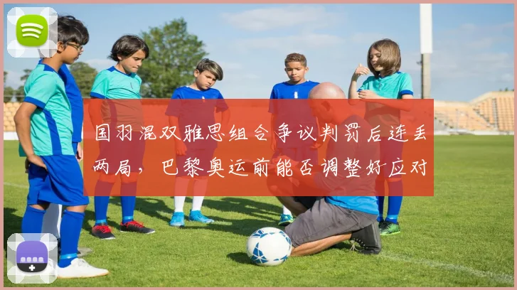 国羽混双雅思组合争议判罚后连丢两局,巴黎奥运前能否调整好应对策略?